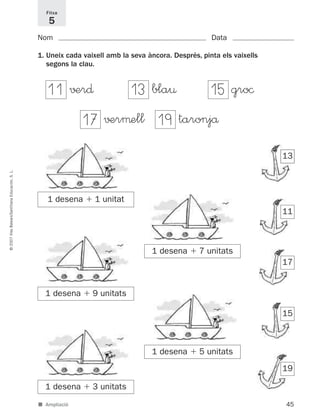 45
©2007IllesBalears/SantillanaEducación,S.L.
■ Ampliació
Nom Data
1. Uneix cada vaixell amb la seva àncora. Després, pinta els vaixells
segons la clau.
Fitxa
5
13
11
17
15
19
√±r∂ bla¤
√±rμell taronjå
gro©
1 desena ϩ 1 unitat
1 desena ϩ 7 unitats
1 desena ϩ 9 unitats
1 desena ϩ 5 unitats
1 desena ϩ 3 unitats
11 13 15
17 19
891214 _ 0001-0056.qxd 16/2/07 09:06 Página 45
 