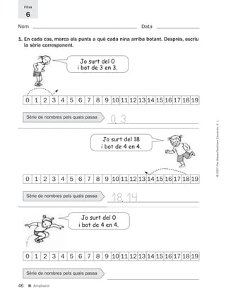 46
©2007IllesBalears/SantillanaEducación,S.L.
■ Ampliació
Nom Data
Fitxa
6
Jo surt del 0
i bot de 3 en 3.
0 1 2 3 4 5 6 7 8 9 10 11 12 13 14 15 16 17 18 19
0 1 2 3 4 5 6 7 8 9 10 11 12 13 14 15 16 17 18 19
0 1 2 3 4 5 6 7 8 9 10 11 12 13 14 15 16 17 18 19
1. En cada cas, marca els punts a què cada nina arriba botant. Després, escriu
la sèrie corresponent.
Sèrie de nombres pels quals passa
Sèrie de nombres pels quals passa
Sèrie de nombres pels quals passa
Jo surt del 0
i bot de 4 en 4.
Jo surt del 18
i bot de 4 en 4.
1814,
0 3,
891214 _ 0001-0056.qxd 16/2/07 09:06 Página 46
 