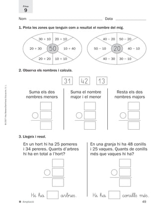 49
©2007IllesBalears/SantillanaEducación,S.L.
■ Ampliació
Nom Data
1. Pinta les zones que tenguin com a resultat el nombre del mig.
2. Observa els nombres i calcula.
Fitxa
9
50
31 42 13
30 ϩ 10 20 ϩ 10
20 ϩ 20 10 ϩ 10
20 ϩ 30 10 ϩ 40 20
40 Ϫ 20 50 Ϫ 20
40 Ϫ 30 30 Ϫ 10
50 Ϫ 10 40 Ϫ 10
Suma els dos
nombres menors
Ͻ
Suma el nombre
major i el menor
Ͻ
Resta els dos
nombres majors
Ͻ
3. Llegeix i resol.
En un hort hi ha 25 pomeres
i 34 pereres. Quants d’arbres
hi ha en total a l’hort?
Ͻ
H”^ hå arb®eﬁ.
En una granja hi ha 48 conills
i 25 vaques. Quants de conills
més que vaques hi ha?
Ͻ
H”^ hå conillﬁ μéﬁ.
891214 _ 0001-0056.qxd 16/2/07 09:06 Página 49
 