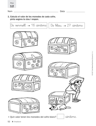 • Quin valor tenen les monedes del cofre blanc? ©èntimﬁ.
52
©2007IllesBalears/SantillanaEducación,S.L.
■ Ampliació
Nom Data
1. Calcula el valor de les monedes de cada cofre,
pinta segons la clau i respon.
Fitxa
12
Dæ bla¤ F 27 ©èntimﬁDæ √±rμel¬ F 16 ©èntimﬁ
891214 _ 0001-0056.qxd 16/2/07 09:06 Página 52
 