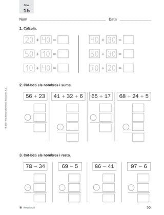55
©2007IllesBalears/SantillanaEducación,S.L.
■ Ampliació
Nom Data
Fitxa
15
1. Calcula.
2. Col·loca els nombres i suma.
ϩ
ϩ
ϩ ϭ20 40 ϩ ϭ40 30
ϩ ϭ50 10 ϩ ϭ50 30
ϩ ϭ10 40 ϩ ϭ70 20
56 ϩ 23 41 ϩ 32 ϩ 6
ϩ
ϩ
65 ϩ 17 68 ϩ 24 ϩ 5
3. Col·loca els nombres i resta.
Ϫ
78 Ϫ 34
Ϫ
69 Ϫ 5
Ϫ
86 Ϫ 41
Ϫ
97 Ϫ 6
891214 _ 0001-0056.qxd 16/2/07 09:06 Página 55
 