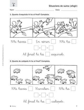 7
©2007IllesBalears/SantillanaEducación,S.L.
■ Reforç
Situacions de suma (afegir)
Nom Data
1. Quants d’esquirols hi ha al final? Completa.
2. Quants de calàpets hi ha al final? Completa.
Fitxa
5
N´h^ haviå E”> √–>e> N´h^ hå
ϩ ϭ
A”¬ fina¬ h^ hå esquirolﬁ.
N´h^ haviå N´arri∫±> N´h^ hå
ϩ ϭ
A”¬ fina¬ h^ hå calàπetﬁ.
891214 _ 0001-0056.qxd 16/2/07 09:06 Página 7
 