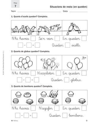 9
©2007IllesBalears/SantillanaEducación,S.L.
■ Reforç
Situacions de resta (en queden)
Nom Data
1. Quants d’ocells queden? Completa.
2. Quants de globus queden? Completa.
3. Quants de bombons queden? Completa.
Fitxa
7
Ϫ ϭ Q¤e∂e> o©ellﬁ.
E”> q¤e∂e>S’æª> va>N´h^ haviå
Ϫ ϭ Q¤e∂e> globuﬁ.
E”> q¤e∂e>N´explo†e>N´h^ haviå
Ϫ ϭ Q¤e∂e> bombonﬁ.
E”> q¤e∂e>N´agåƒe>N´h^ haviå
891214 _ 0001-0056.qxd 16/2/07 09:06 Página 9
 