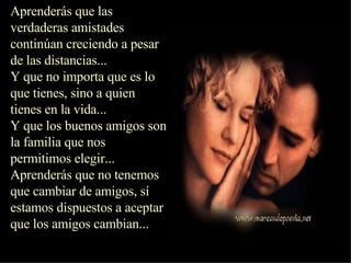 Aprenderás que las verdaderas amistades continúan creciendo a pesar de las distancias...  Y que no importa que es lo que tienes, sino a quien tienes en la vida...  Y que los buenos amigos son la familia que nos permitimos elegir...  Aprenderás que no tenemos que cambiar de amigos, sí estamos dispuestos a aceptar que los amigos cambian...  