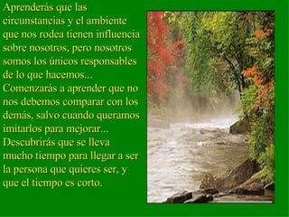 Aprenderás que las circunstancias y el ambiente que nos rodea tienen influencia sobre nosotros, pero nosotros somos los únicos responsables de lo que hacemos...  Comenzarás a aprender que no nos debemos comparar con los demás, salvo cuando queramos imitarlos para mejorar...  Descubrirás que se lleva mucho tiempo para llegar a ser la persona que quieres ser, y que el tiempo es corto.  