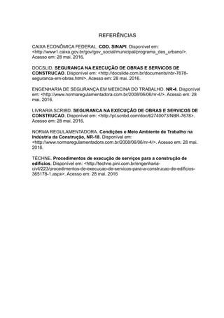 REFERÊNCIAS
CAIXA ECONÔMICA FEDERAL. COD. SINAPI. Disponível em:
<http://www1.caixa.gov.br/gov/gov_social/municipal/programa_des_urbano/>.
Acesso em: 28 mai. 2016.
DOCSLID. SEGURANCA NA EXECUÇÃO DE OBRAS E SERVICOS DE
CONSTRUCAO. Disponível em: <http://docslide.com.br/documents/nbr-7678-
seguranca-em-obras.html>. Acesso em: 28 mai. 2016.
ENGENHARIA DE SEGURANÇA EM MEDICINA DO TRABALHO. NR-4. Disponível
em: <http://www.normaregulamentadora.com.br/2008/06/06/nr-4/>. Acesso em: 28
mai. 2016.
LIVRARIA SCRIBD. SEGURANCA NA EXECUÇÃO DE OBRAS E SERVICOS DE
CONSTRUCAO. Disponível em: <http://pt.scribd.com/doc/62740073/NBR-7678>.
Acesso em: 28 mai. 2016.
NORMA REGULAMENTADORA. Condições e Meio Ambiente de Trabalho na
Indústria da Construção, NR-18. Disponível em:
<http://www.normaregulamentadora.com.br/2008/06/06/nr-4/>. Acesso em: 28 mai.
2016.
TÉCHNE. Procedimentos de execução de serviços para a construção de
edifícios. Disponível em: <http://techne.pini.com.br/engenharia-
civil/223/procedimentos-de-execucao-de-servicos-para-a-construcao-de-edificios-
365178-1.aspx>. Acesso em: 28 mai. 2016
 