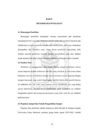 37
BAB IV
METODOLOGI PENELITIAN
4.1 Rancangan Penelitian
Rancangan penelitian merupakan rencana menyeluruh dari penelitian
mencakup hal-hal yang akan dilakukan peneliti mulai dari membuat hipotesis dan
implikasinya secara operasional sampai pada analisa akhir, data yang selanjutnya
disimpulkan dan diberikan saran. Suatu desain penelitian menyatakan, baik
struktur masalah penelitian maupun rencana penyelidikan yang akan dipakai
untuk memperoleh bukti empiris mengenai hubungan-hubungan dalam masalah.
4.2 Sumber Data
Penelitian ini menggunakan data primer dimana dengan melakukan survey
secara langsung kepada mahasiswa laki-laki yang merokok di Universitas Islam
Indonesia. Survey ini dilakukan dengan cara wawancara secara langsung dengan
mengisi kuesioner yang sudah dipersiapkan terlebih dahulu oleh peneliti.Survey
ini dilakukan dua kali yaitu yang pertama survey pendahulan dan yang kedua
survey sebenarnya. Dimana survey pendahuluan untuk melakukan uji validitas
mengetahui apakah ada pertanyaan-pertanyaan yang tidak valid dan uji reabilitas
pada kuesioner.
4.3 Populasi, Sampel dan Teknik Pengambilan Sampel
Populasi dari penelitian adalah mahasiswa aktif laki-laki di kampus terpadu
Universitas Islam Indonesia semester genap tahun ajaran 2015-2016. Jumlah
 