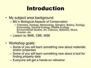 Introduction
• My subject area background
– BS in Biological Aspects of Conservation
• Chemistry, Geology, Meteorology, Genetics, Botany, Zoology,
Entomology, General Ecology, Wildlife Ecology,
Environmental Studies, Art, Calculus, Statistics, Music,
Russian, etc.
– Liaison to: BME, CBE, MSE
• Workshop goals:
– Some of you will learn something new about materials
and/or properties
– Some of you will learn something new about a tool for
finding property data
– Everyone will get a hands-on refresher
 