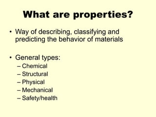 What are properties?
• Way of describing, classifying and
predicting the behavior of materials
• General types:
– Chemical
– Structural
– Physical
– Mechanical
– Safety/health
 