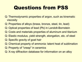 Questions from PSS
Q: Thermodynamic properties of argon, such as kinematic
viscosity
Q: Properties of alloys (brass, bronze, steel, tin, lead)
Q: Optical properties of lead (Pb) in Landolt-Bornstein
Q: Costs and materials properties of aluminum and titanium
Q: Elastic modulus, yield strength, elongation, etc. of steel
Q: Specific gravity of goat hair
Q: Chemical property of ammonia: latent heat of sublimation
Q: Property of "creep" in ceramics
Q: X-ray diffraction database for information on an alloy
 