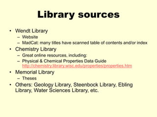 Library sources
• Wendt Library
– Website
– MadCat: many titles have scanned table of contents and/or index
• Chemistry Library
– Great online resources, including:
– Physical & Chemical Properties Data Guide
http://chemistry.library.wisc.edu/properties/properties.htm
• Memorial Library
– Theses
• Others: Geology Library, Steenbock Library, Ebling
Library, Water Sciences Library, etc.
 