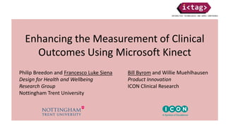 Enhancing the Measurement of Clinical
Outcomes Using Microsoft Kinect
Philip Breedon and Francesco Luke Siena
Design for Health and Wellbeing
Research Group
Nottingham Trent University
Bill Byrom and Willie Muehlhausen
Product Innovation
ICON Clinical Research
 