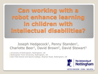 Can working with a
robot enhance learning
in children with
intellectual disabilities?
Joseph Hedgecock1, Penny Standen1,
Charlotte Beer1, David Brown2, David Stewart3
1.University

of Nottingham, Nottingham, UK
2.Nottingham Trent University, Nottingham, UK
3.Oak Field School and Sports College, Wigman Road, Nottingham, UK

 