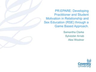 PR:EPARE: Developing
      Practitioner and Student
 Motivation in Relationship and
Sex Education (RSE) through a
       Game Based Approach.
             Samantha Clarke
              Sylvester Arnab
                Alex Woolner
 