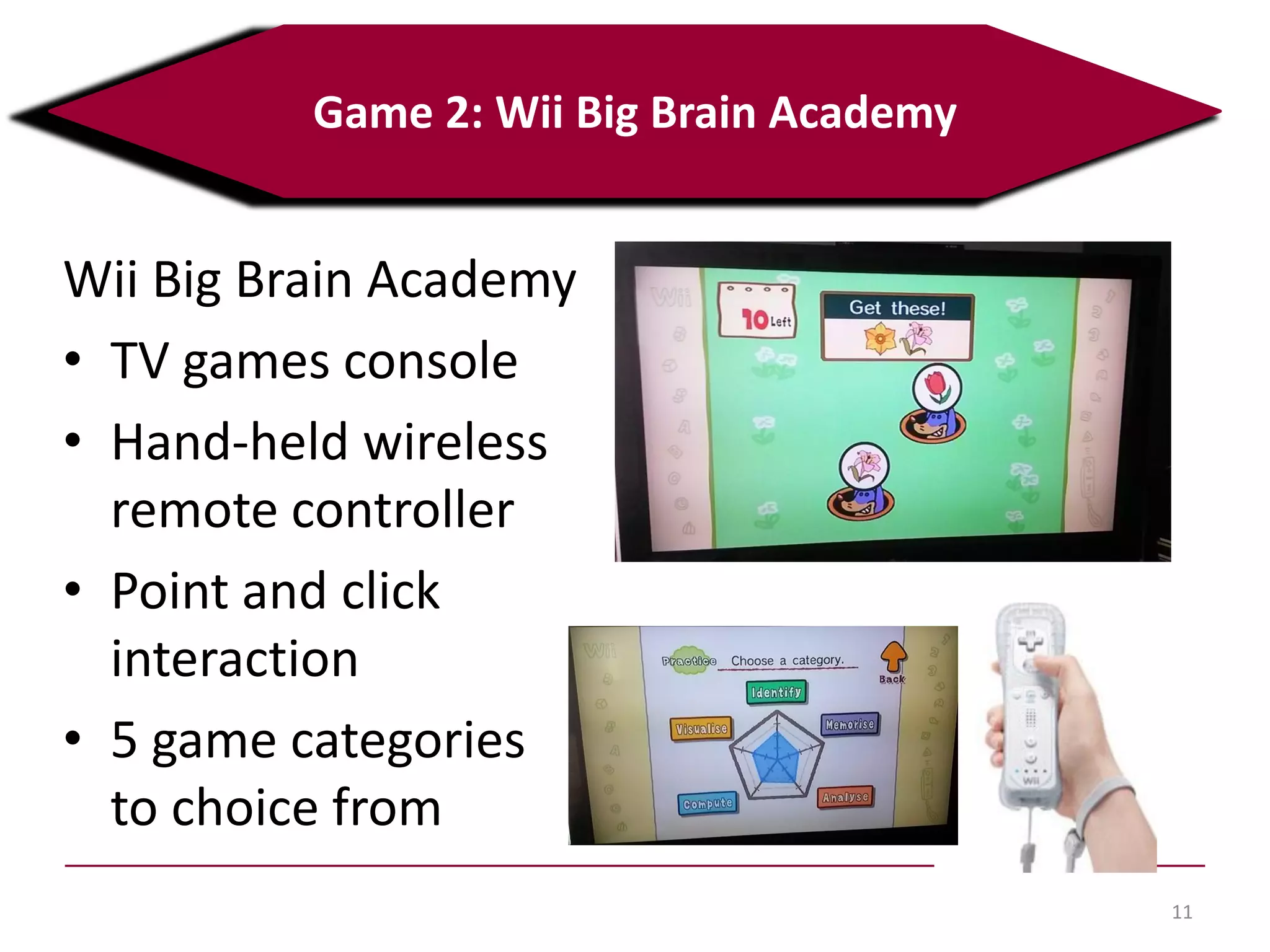 11
Game 2: Wii Big Brain Academy
Wii Big Brain Academy
• TV games console
• Hand-held wireless
remote controller
• Point and click
interaction
• 5 game categories
to choice from
 