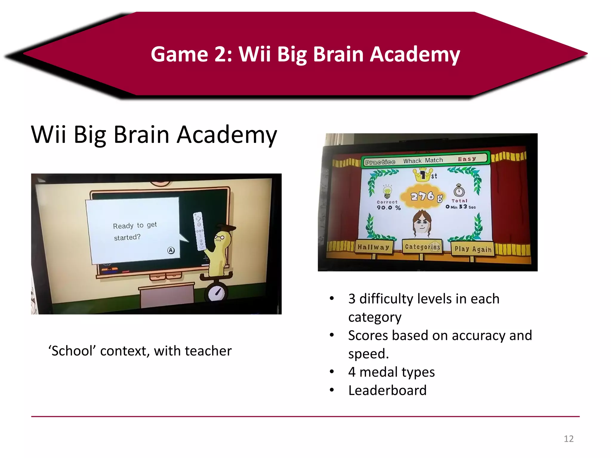 12
Game 2: Wii Big Brain Academy
Wii Big Brain Academy
‘School’ context, with teacher
• 3 difficulty levels in each
category
• Scores based on accuracy and
speed.
• 4 medal types
• Leaderboard
 