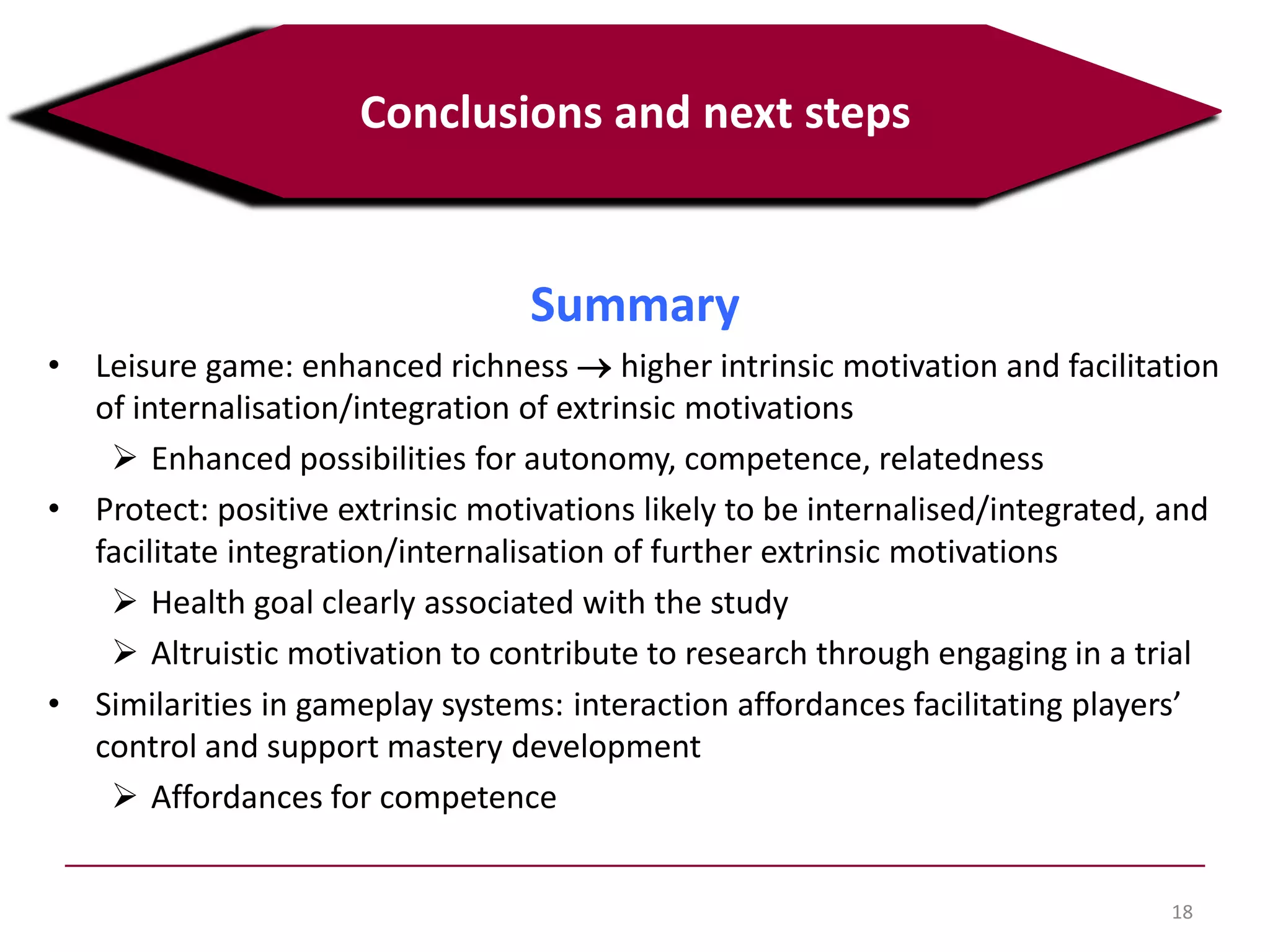 18
Conclusions and next steps
Summary
• Leisure game: enhanced richness higher intrinsic motivation and facilitation
of internalisation/integration of extrinsic motivations
 Enhanced possibilities for autonomy, competence, relatedness
• Protect: positive extrinsic motivations likely to be internalised/integrated, and
facilitate integration/internalisation of further extrinsic motivations
 Health goal clearly associated with the study
 Altruistic motivation to contribute to research through engaging in a trial
• Similarities in gameplay systems:interaction affordances facilitating players’
control and support mastery development
 Affordances for competence
 