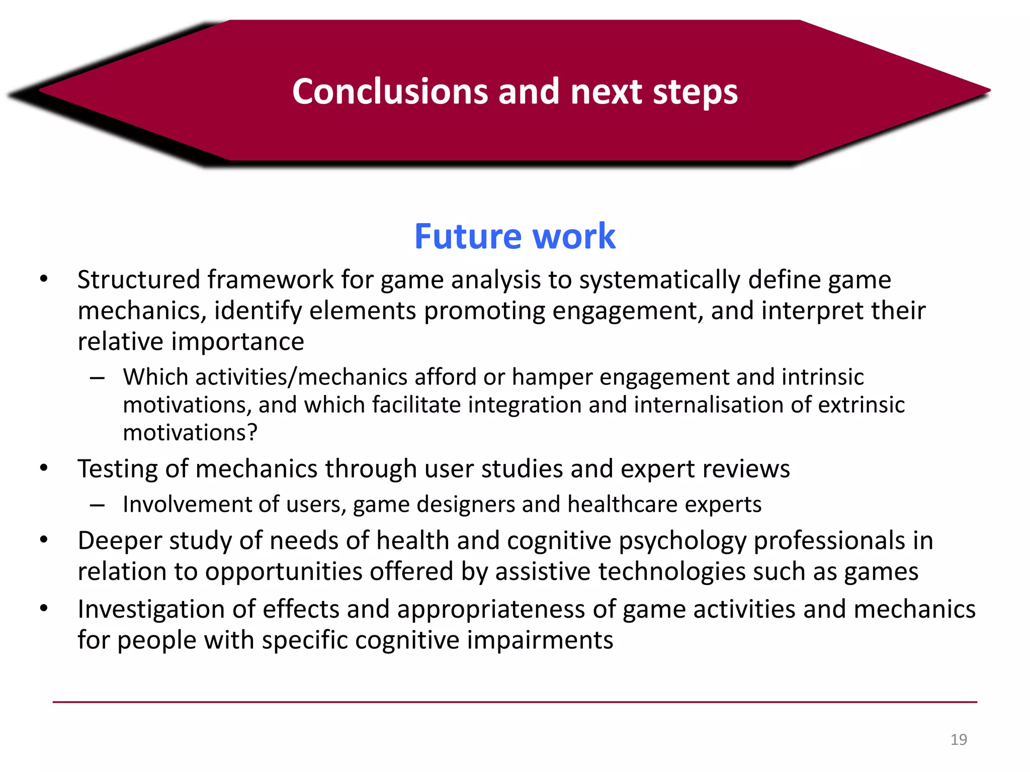 19
Conclusions and next steps
Future work
• Structured framework for game analysis to systematically define game
mechanics, identify elements promoting engagement, and interpret their
relative importance
– Which activities/mechanics afford or hamper engagement and intrinsic
motivations, and which facilitate integration and internalisation of extrinsic
motivations?
• Testing of mechanics through user studies and expert reviews
– Involvement of users, game designers and healthcare experts
• Deeper study of needs of health and cognitive psychology professionals in
relation to opportunities offered by assistive technologies such as games
• Investigation of effects and appropriateness of game activities and mechanics
for people with specific cognitive impairments
 