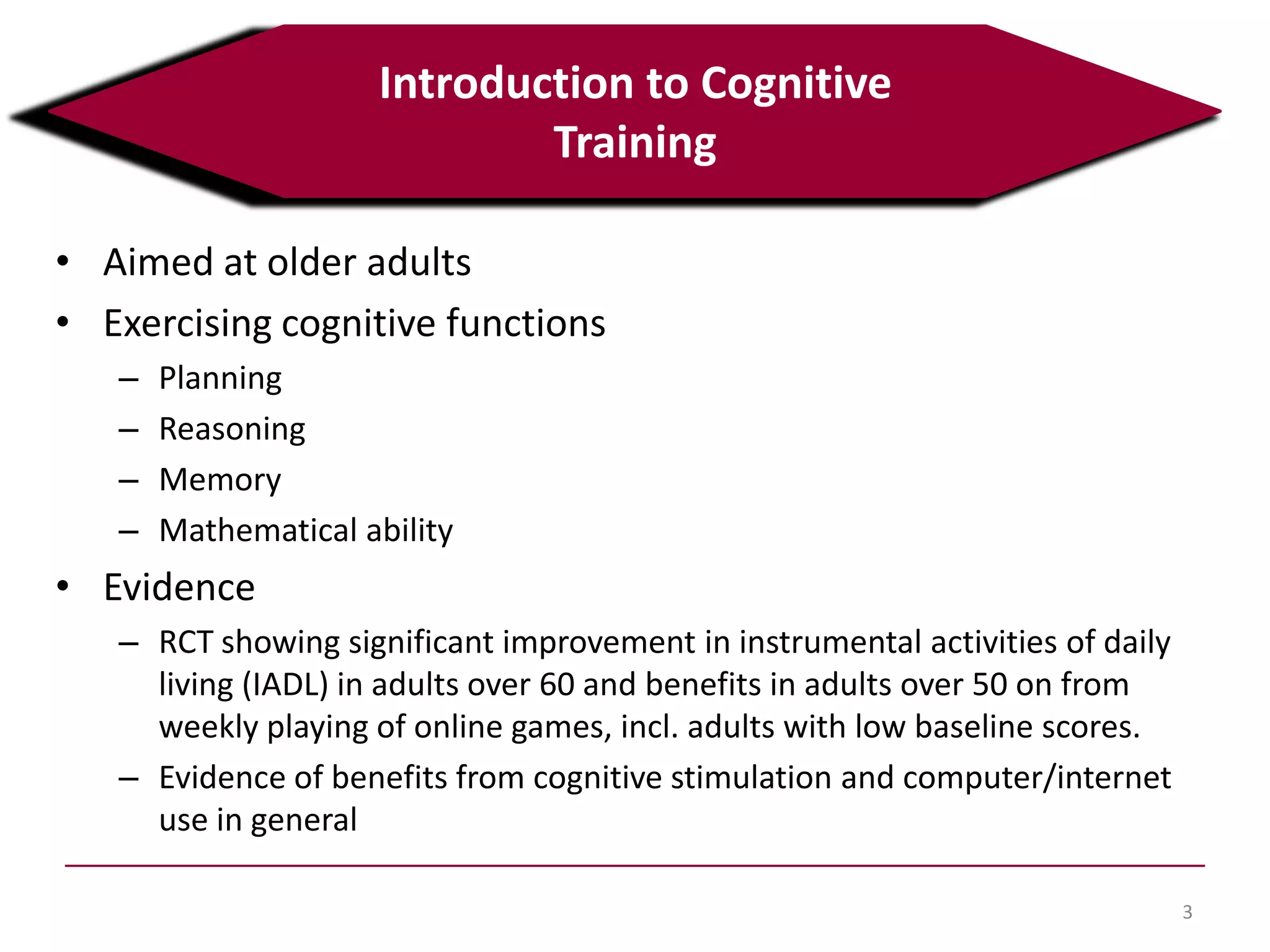 • Aimed at older adults
• Exercising cognitive functions
– Planning
– Reasoning
– Memory
– Mathematical ability
• Evidence
– RCT showing significant improvement in instrumental activities of daily
living (IADL) in adults over 60 and benefits in adults over 50 on from
weekly playing of online games, incl. adults with low baseline scores.
– Evidence of benefits from cognitive stimulation and computer/internet
use in general
3
Introduction to Cognitive
Training
 