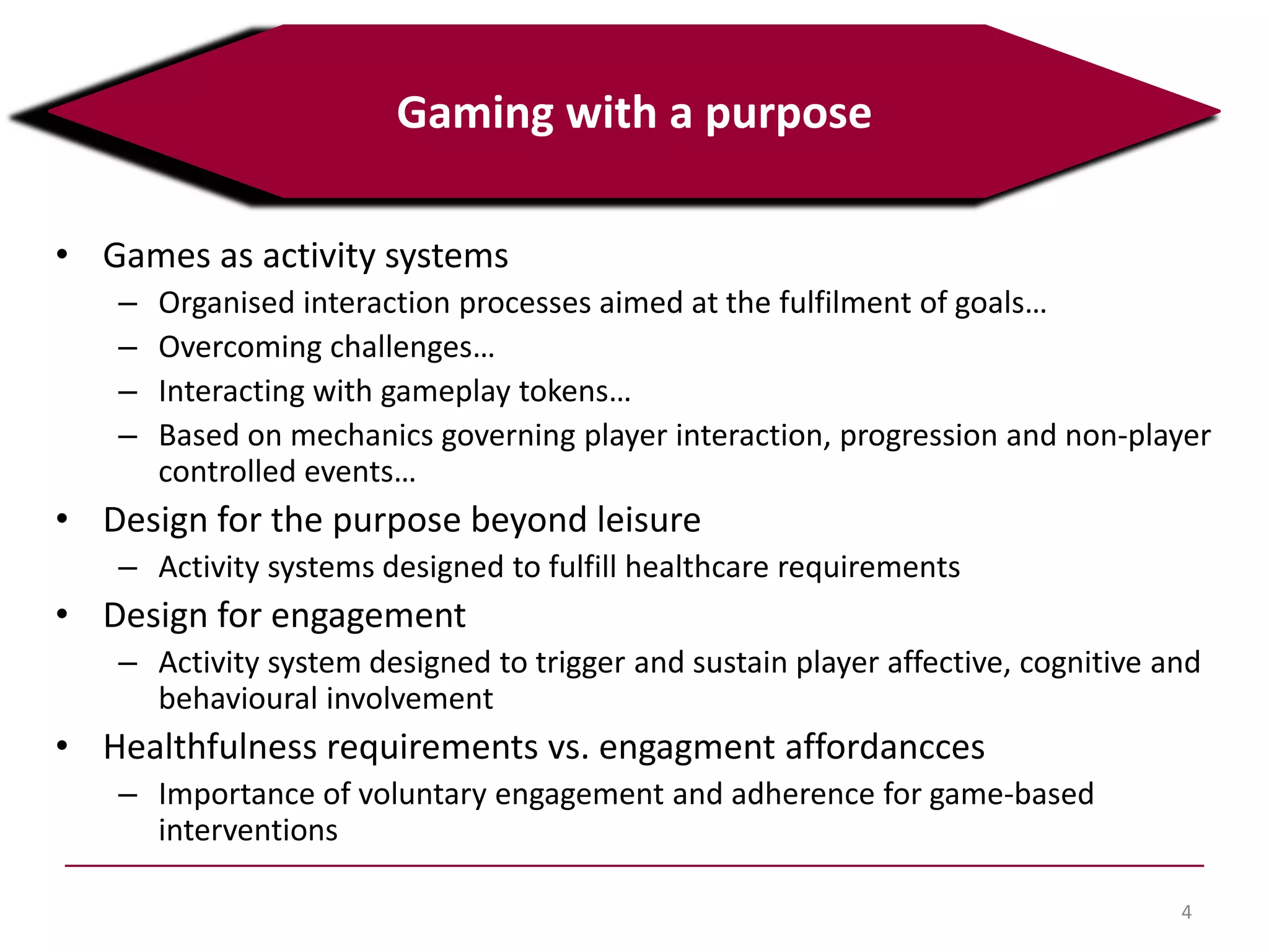 • Games as activity systems
– Organised interaction processes aimed at the fulfilment of goals…
– Overcoming challenges…
– Interacting with gameplay tokens…
– Based on mechanics governing player interaction, progression and non-player
controlled events…
• Design for the purpose beyond leisure
– Activity systems designed to fulfill healthcare requirements
• Design for engagement
– Activity system designed to trigger and sustain player affective, cognitive and
behavioural involvement
• Healthfulness requirements vs. engagment affordancces
– Importance of voluntary engagement and adherence for game-based
interventions
4
Gaming with a purpose
 