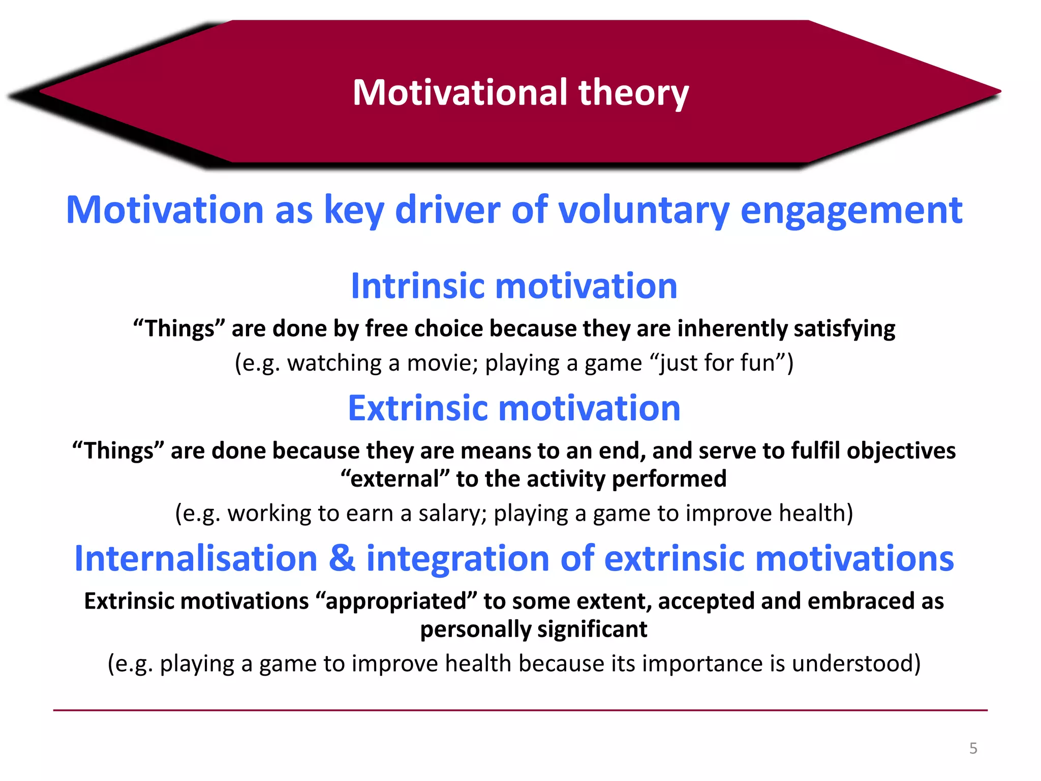 Motivation as key driver of voluntary engagement
Intrinsic motivation
“Things” are done by free choice because they are inherently satisfying
(e.g. watching a movie; playing a game “just for fun”)
Extrinsic motivation
“Things” are done because they are means to an end, and serve to fulfil objectives
“external” to the activity performed
(e.g. working to earn a salary; playing a game to improve health)
Internalisation & integration of extrinsic motivations
Extrinsic motivations “appropriated” to some extent, accepted and embraced as
personally significant
(e.g. playing a game to improve health because its importance is understood)
5
Motivational theory
 