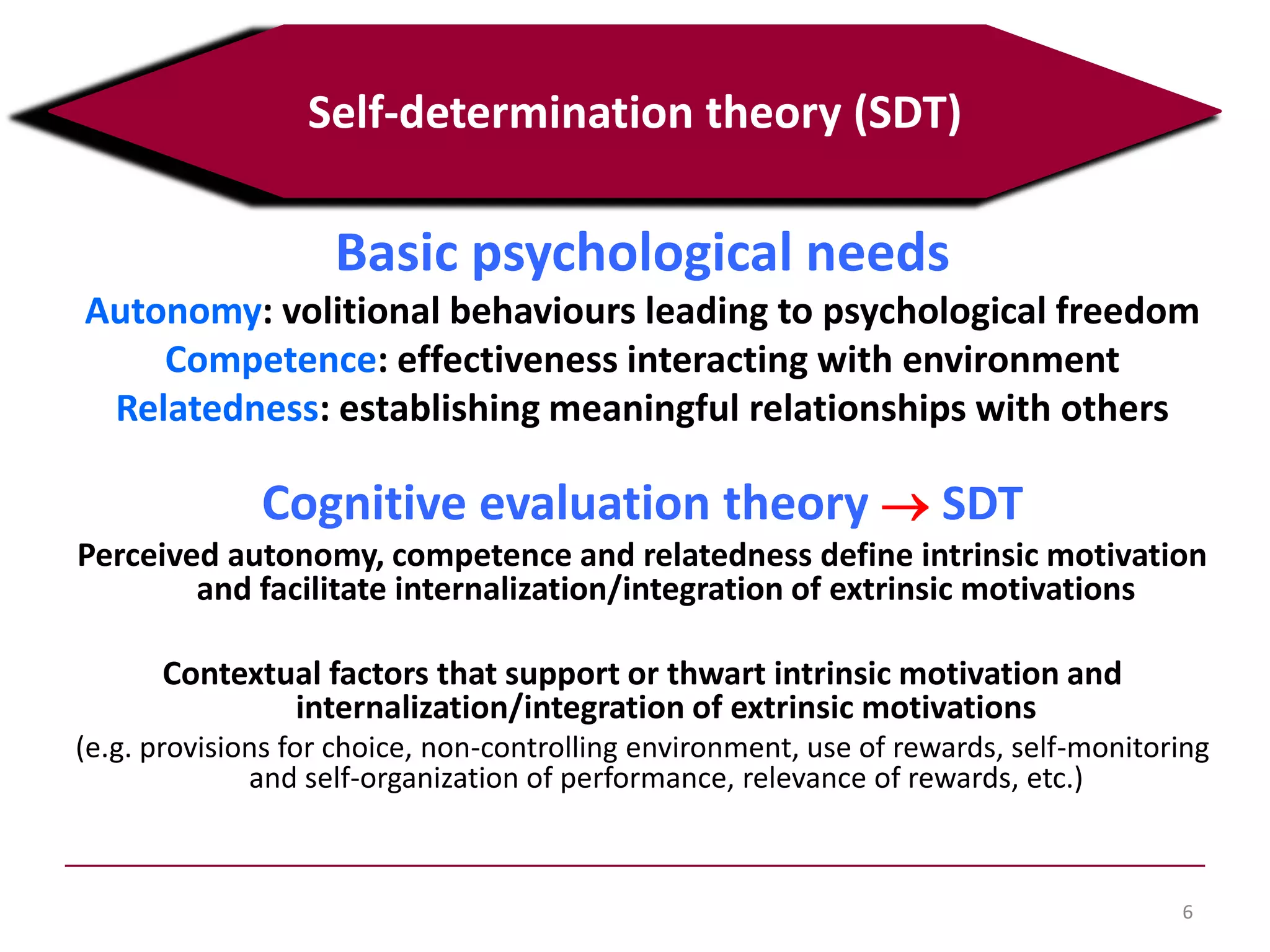 Basic psychological needs
Autonomy: volitional behaviours leading to psychological freedom
Competence: effectiveness interacting with environment
Relatedness: establishing meaningful relationships with others
Cognitive evaluation theory SDT
Perceived autonomy, competence and relatedness define intrinsic motivation
and facilitate internalization/integration of extrinsic motivations
Contextual factors that support or thwart intrinsic motivation and
internalization/integration of extrinsic motivations
(e.g. provisions for choice, non-controlling environment, use of rewards, self-monitoring
and self-organization of performance, relevance of rewards, etc.)
6
Self-determination theory (SDT)
 