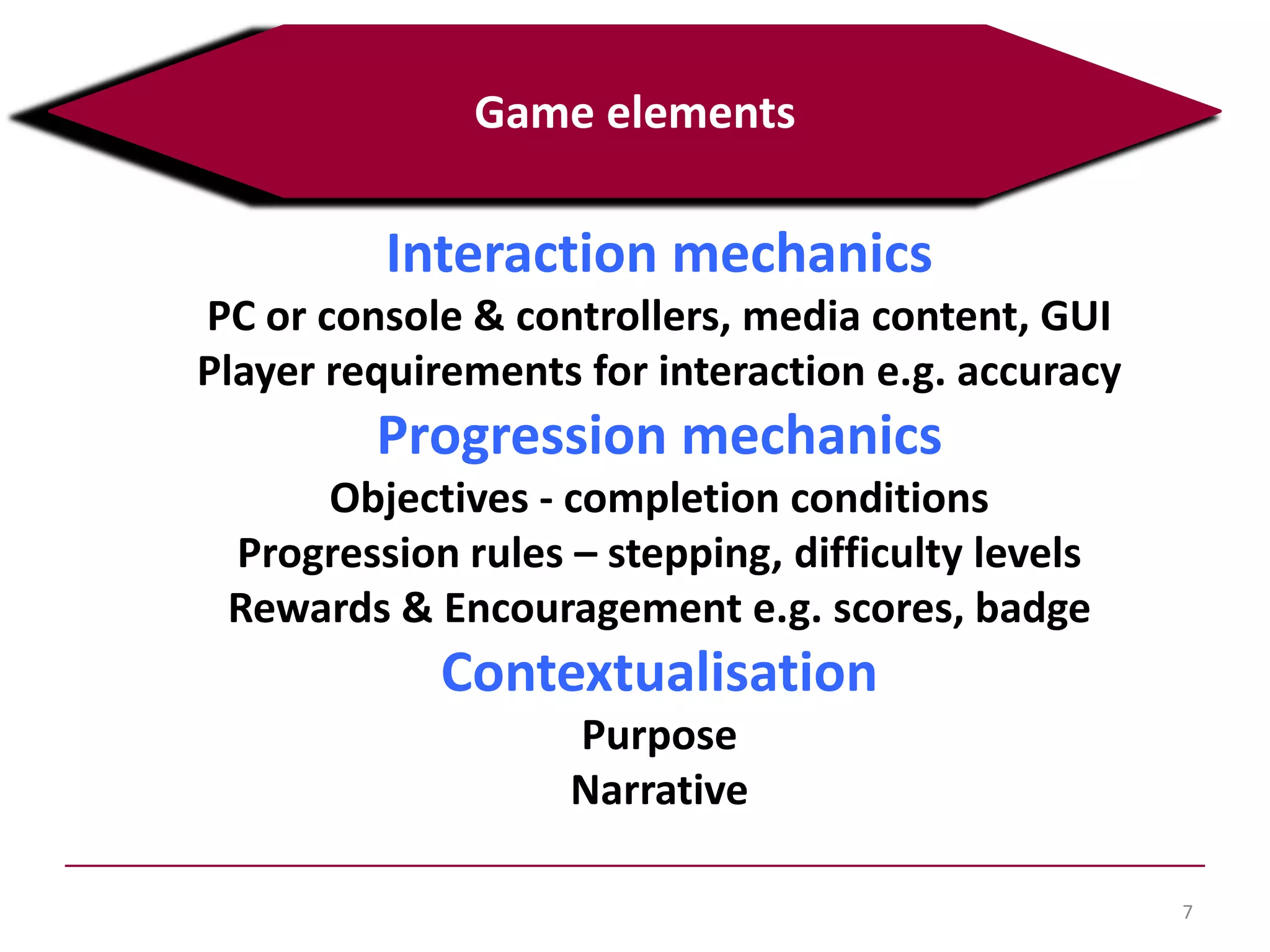 Interaction mechanics
PC or console & controllers, media content, GUI
Player requirements for interaction e.g. accuracy
Progression mechanics
Objectives - completion conditions
Progression rules – stepping, difficulty levels
Rewards & Encouragement e.g. scores, badge
Contextualisation
Purpose
Narrative
7
Game elements
 