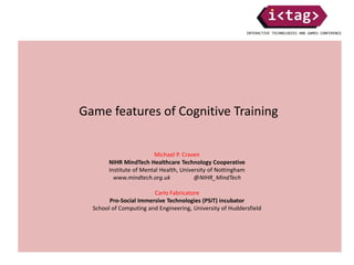 Game features of Cognitive Training
Michael P. Craven
NIHR MindTech Healthcare Technology Cooperative
Institute of Mental Health, University of Nottingham
www.mindtech.org.uk @NIHR_MindTech
Carlo Fabricatore
Pro-Social Immersive Technologies (PSiT) incubator
School of Computing and Engineering, University of Huddersfield
 
