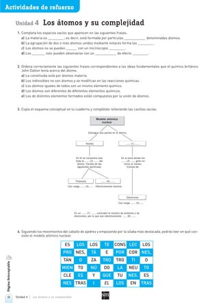 12 Unidad 4 Los átomos y su complejidad
Actividades de refuerzo
Unidad 4 Los átomos y su complejidad
1. Completa los espacios vacíos que aparecen en las siguientes frases.
a) La materia es ; es decir, está formada por partículas denominadas átomos.
b) La agrupación de dos o más átomos unidos mediante enlaces forma las .
c) Los átomos no se pueden con un microscopio .
d) Los solo pueden observarse con un de efecto .
2. Ordena correctamente las siguientes frases correspondientes a las ideas fundamentales que el químico británico
John Dalton tenía acerca del átomo.
a) La constituida está por átomos materia.
b) Los indivisibles no son átomos y se modifican en las reacciones químicas.
c) Los átomos iguales de todos son un mismo elemento químico.
d) Los átomos son diferentes de diferentes elementos químicos.
e) Los de distintos elementos formados están compuestos por la unión de átomos.
3. Copia el esquema conceptual en tu cuaderno y complétalo rellenando las casillas vacías.
4. Siguiendo los movimientos del caballo de ajedrez y empezando por la sílaba más destacada, podrás leer en qué con-
siste el modelo atómico nuclear.
Páginafotocopiable
Modelo atómico
nuclear
Núcleo ...... (1) ......
En él se concentra casi
toda la ...... (2) ...... del
átomo. Consta de las
siguientes partículas:
Distingue dos partes en el átomo:
Es la zona donde los
...... (3) ...... giran en
torno al núcleo.
Consta de:
Electrones
Protones ...... (6) ......
Con carga ...... (4)...... Eléctricamente neutros
Con carga ...... (5)......
En un ...... (7) ......, coinciden el número de protones y de
electrones, por lo que son eléctricamente ...... (8) ......
ES LOS LOS TE CONS LEC LOS
PRO NES, TÁ E POR COR NES,
TÁN O ZA TRO TRO TI O
MIEN TO NÚ DO LA NEU TO
CLE ES Y QUE TU NES. ES
NES TRAS I EL LOS EN TRAS
 