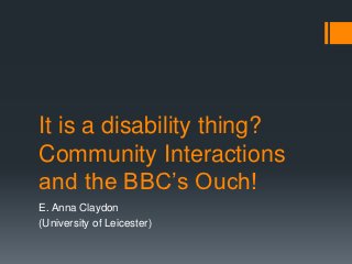 It is a disability thing?
Community Interactions
and the BBC‟s Ouch!
E. Anna Claydon
(University of Leicester)
 
