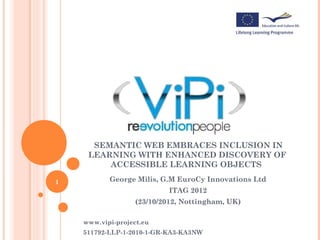 SEMANTIC WEB EMBRACES INCLUSION IN
     LEARNING WITH ENHANCED DISCOVERY OF
         ACCESSIBLE LEARNING OBJECTS

1          George Milis, G.M EuroCy Innovations Ltd
                           ITAG 2012
                   (23/10/2012, Nottingham, UK)

    www.vipi-project.eu
    511792-LLP-1-2010-1-GR-KA3-KA3NW
 