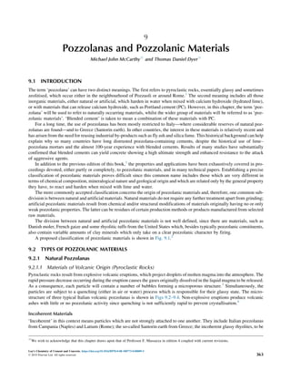 9
Pozzolanas and Pozzolanic Materials
Michael John McCarthy☆
and Thomas Daniel Dyer☆
9.1 INTRODUCTION
The term ‘pozzolana’ can have two distinct meanings. The first refers to pyroclastic rocks, essentially glassy and sometimes
zeolitised, which occur either in the neighbourhood of Pozzuoli or around Rome.1
The second meaning includes all those
inorganic materials, either natural or artificial, which harden in water when mixed with calcium hydroxide (hydrated lime),
or with materials that can release calcium hydroxide, such as Portland cement (PC). However, in this chapter, the term ‘poz-
zolana’ will be used to refer to naturally occurring materials, whilst the wider group of materials will be referred to as ‘poz-
zolanic materials’. ‘Blended cement’ is taken to mean a combination of these materials with PC.
For a long time, the use of pozzolanas has been mostly restricted to Italy—where considerable reserves of natural poz-
zolanas are found—and to Greece (Santorin earth). In other countries, the interest in these materials is relatively recent and
has arisen from the need for reusing industrial by-products such as fly ash and silica fume. This historical background can help
explain why so many countries have long distrusted pozzolana-containing cements, despite the historical use of lime–
pozzolana mortars and the almost 100-year experience with blended cements. Results of many studies have substantially
confirmed that blended cements can yield concrete showing a high ultimate strength and enhanced resistance to the attack
of aggressive agents.
In addition to the previous edition of this book,1
the properties and applications have been exhaustively covered in pro-
ceedings devoted, either partly or completely, to pozzolanic materials, and in many technical papers. Establishing a precise
classification of pozzolanic materials proves difficult since this common name includes those which are very different in
terms of chemical composition, mineralogical nature and geological origin and which are related only by the general property
they have, to react and harden when mixed with lime and water.
The more commonly accepted classification concerns the origin of pozzolanic materials and, therefore, one common sub-
division is between natural and artificial materials. Natural materials do not require any further treatment apart from grinding;
artificial pozzolanic materials result from chemical and/or structural modifications of materials originally having no or only
weak pozzolanic properties. The latter can be residues of certain production methods or products manufactured from selected
raw materials.
The division between natural and artificial pozzolanic materials is not well defined, since there are materials, such as
Danish moler, French gaize and some rhyolitic tuffs from the United States which, besides typically pozzolanic constituents,
also contain variable amounts of clay minerals which only take on a clear pozzolanic character by firing.
A proposed classification of pozzolanic materials is shown in Fig. 9.1.2
9.2 TYPES OF POZZOLANIC MATERIALS
9.2.1 Natural Pozzolanas
9.2.1.1 Materials of Volcanic Origin (Pyroclastic Rocks)
Pyroclastic rocks result from explosive volcanic eruptions, which project droplets of molten magma into the atmosphere. The
rapid pressure decrease occurring during the eruption causes the gases originally dissolved in the liquid magma to be released.
As a consequence, each particle will contain a number of bubbles forming a microporous structure.3
Simultaneously, the
particles are subject to a quenching (either in air or water) process which is responsible for their glassy state. The micro-
structure of three typical Italian volcanic pozzolanas is shown in Figs 9.2–9.4. Non-explosive eruptions produce volcanic
ashes with little or no pozzolanic activity since quenching is not sufficiently rapid to prevent crystallisation.4
Incoherent Materials
‘Incoherent’ in this context means particles which are not strongly attached to one another. They include Italian pozzolanas
from Campania (Naples) and Latium (Rome); the so-called Santorin earth from Greece; the incoherent glassy rhyolites, to be
☆
We wish to acknowledge that this chapter draws upon that of Professor F. Massazza in edition 4 coupled with current revisions.
Lea’s Chemistry of Cement and Concrete. https://doi.org/10.1016/B978-0-08-100773-0.00009-5
© 2019 Elsevier Ltd. All rights reserved. 363
 