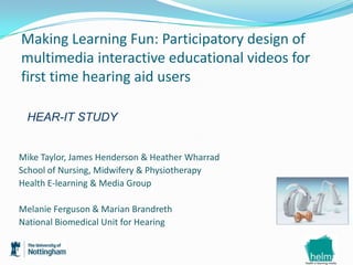 Making Learning Fun: Participatory design of
multimedia interactive educational videos for
first time hearing aid users

 HEAR-IT STUDY


Mike Taylor, James Henderson & Heather Wharrad
School of Nursing, Midwifery & Physiotherapy
Health E-learning & Media Group

Melanie Ferguson & Marian Brandreth
National Biomedical Unit for Hearing
 