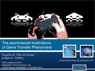 The psychosocial implications
of Game Transfer Phenomena
Angelica B. Ortiz de Gortari
& Mark D. Griffiths
ITAG conference 2013
Nottingham Trent University, UK
Council House, Nottingham, 17 October 2013.

International Gaming Research Unit

 