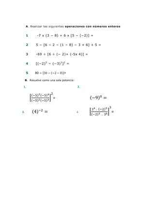 A. Realizar las siguientes operaciones con números enteros


     1       -7 x (3 − 8) + 6 x [5 − (−2)] =


     2      5 − [6 − 2 − (1 − 8) − 3 + 6] + 5 =


     3      -69 ÷ [6 ÷ (− 2)+ (-5x 4)] =


     4      [(−2) 5 − (−3) 3 ] 2 =

     5      80                  =

     B. Resuelve como una sola potencia:

 1.                                        2.


                        =


3.                                         4.            =
 