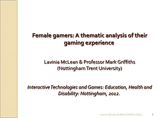 Female gamers: A thematic analysis of their
            gaming experience


       Lavinia McLean & Professor Mark Griffiths
             (Nottingham Trent University)


Interactive Technologies and Games: Education, Health and
               Disability: Nottingham, 2012.


                                 Lavinia McLean & Mark Griffiths (2012)   1
 