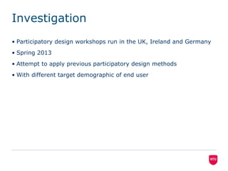 Investigation
• Participatory design workshops run in the UK, Ireland and Germany
• Spring 2013
• Attempt to apply previous participatory design methods
• With different target demographic of end user

 