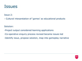 Issues
Issue 2:
- Cultural interpretation of ‘games’ as educational products

Solution:
-Project output considered learning applications
-Co-operative enquiry process revised became issues led
-Identify issue, propose solution, map into gameplay narrative

 