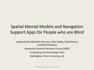 Spatial Mental Models and Navigation
Support Apps for People who are Blind
  Lindsay Evett, Malcolm Harrison, Allan Ridley, David Brown
                       and Nick Shopland
          Interactive Systems Research Group (ISRG)
               Computing and Technology Team
               Nottingham Trent University, UK


                   ITAG 2012, Nottingham, 24th Oct 2012        1
 