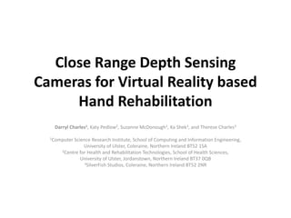 Close Range Depth Sensing
Cameras for Virtual Reality based
Hand Rehabilitation
Darryl Charles1, Katy Pedlow2, Suzanne McDonough2, Ka Shek3, and Therese Charles3
1Computer

Science Research Institute, School of Computing and Information Engineering,
University of Ulster, Coleraine, Northern Ireland BT52 1SA
2Centre for Health and Rehabilitation Technologies, School of Health Sciences,
University of Ulster, Jordanstown, Northern Ireland BT37 0QB
3SilverFish Studios, Coleraine, Northern Ireland BT52 2NR

 