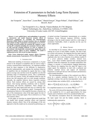 Extension of X-parameters to Include Long-Term Dynamic
                                   Memory Effects
       Jan Verspecht *, Jason Horn #, Loren Betts #, Daniel Gunyan #, Roger Pollard ^, Chad Gillease #, and
                                                 David E. Root #
                                  *
                                     Jan Verspecht b.v.b.a., Opwijk, Vlaams-Brabant, B-1745, Belgium
                                 #
                                     Agilent Technologies, Inc., Santa Rosa, California, CA 95403, USA
                                          ^
                                            University of Leeds, Leeds, LS2 9JT, United Kingdom

    Abstract—A new unified theory and methodology is presented                                  of pulsed envelope X-parameter measurements on a modern
 to characterize and model long-term memory effects of                                          Nonlinear Vector Network Analyzer (NVNA). Another
 microwave components by extending the Poly-Harmonic                                            advantage is that the model remains valid for a wide range of
 Distortion (PHD) Model to include dynamics that are identified
                                                                                                modulation bandwidths, which is typically not the case for
 from pulsed envelope X-parameter measurements on an NVNA.
 The model correctly predicts the transient RF response to time-                                classic approaches.
 varying RF excitations including the asymmetry between off-to-
 on and on-to-off switched behavior as well as responses to                                                                     II. MODEL THEORY
 conventional wide-bandwidth communication signals that excite
                                                                                                   As described in [2] memory effects can be introduced by
 long-term memory effects in power amplifiers. The model is
 implemented in the ADS circuit envelope simulator.                                             making use of one or more hidden variables. The idea is that,
                                                                                                in a system with memory, the mapping from the input signal to
   Index Terms—behavioral model, memory effects, frequency
                                                                                                the output signal is no longer a function of the input signal
 domain, measurements, X-parameters, NVNA, PHD model
                                                                                                amplitude only, but is also a function of an arbitrary number N
                               I. INTRODUCTION                                                  of a priori unknown hidden variables, denoted h1(t),
                                                                                                h2(t),…,hN(t). These variables represent time varying physical
    Behavioral modeling of microwave components is of great                                     quantities inside the component, for example temperature, bias
 interest to the designers of amplifiers that are used in today’s                               voltages or currents, or semiconductor trapping phenomena,
 wireless communication infrastructure. An important problem                                    that influence the mapping from the input RF signal to the
 faced by these engineers is the difficulty to characterize,                                    output signal. For simplicity we deal with a unilateral and
 describe mathematically, and simulate the nonlinear behavior                                   perfectly matched device and neglect all harmonics.
 of amplifiers that are stimulated by signals that have a high                                  Extensions to multi-port devices with mismatch and harmonics
 peak-to-average ratio and that excite the amplifier over the full                              will be treated elsewhere.
 operating range of instantaneous power. This is problematic                                       The time-dependent envelope of the scattered wave B(t) is
 for at least two reasons. Firstly, the amplifier behavior may be                               given by a generic nonlinear function F(.) of the input
 driven into full saturation and is as such strongly nonlinear.                                 amplitude envelope A(t) and the time-dependent values of all
 Secondly, the amplifier behavior shows long-term memory
 effects. Such memory effects are caused by, among other                                        relevant hidden state variables, hi (t ) , as described by (1).
 factors, time-varying operating conditions such as dynamic
 self-heating and bias-line modulation. These changes are
                                                                                                                   (                                   )
                                                                                                 B(t ) = F A ( t ) , h1 ( t ) , h2 ( t ) ,..., hN ( t ) .Φ(t )              (1)

 induced by the input signal itself and vary at a relatively slow                               For simplified notation in (1) we define          Φ ( t ) = e jφ ( A(t ))
 rate compared to the modulation speed. Consequently, the
                                                                                                   The work of [2] showed the dependence of B(t) on the phase
 instantaneous behavior of the amplifier becomes a function not
                                                                                                of A(t) modeled by (1) is a good approximation for many
 only of the instantaneous value of the input signal, but also of
                                                                                                systems and its limitation will not be considered further here.
 the past values of the input signal. This is referred to as a "long
                                                                                                   The black-box assumption about the relationship between
 term memory effect.”
    In this paper we develop an original behavioral model that                                  the input signal A(t) and the hidden variables hi (t ) is
 can handle both strongly nonlinear effects and long-term                                       mathematically expressed as
 dynamic memory effects. One of the advantages of the new                                                     ∞

 approach is that the model can be extracted by performing a set                                                       (              )
                                                                                                 h i ( t ) = ∫ Pi A ( t − u ) k i ( u ) du .                                (2)
                                                                                                               0




978-1-4244-2804-5/09/$25.00 © 2009 IEEE                                                    741                                                                        IMS 2009
        Authorized licensed use limited to: Agilent Technologies. Downloaded on February 1, 2010 at 10:52 from IEEE Xplore. Restrictions apply.
 