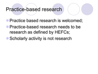 Practice-based research

Practice based research is welcomed;
Practice-based research needs to be
 research as defined by HEFCs;
Scholarly activity is not research
 