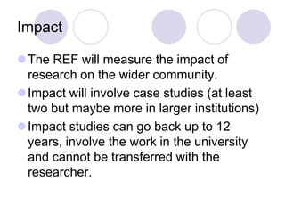 Impact

The REF will measure the impact of
 research on the wider community.
Impact will involve case studies (at least
 two but maybe more in larger institutions)
Impact studies can go back up to 12
 years, involve the work in the university
 and cannot be transferred with the
 researcher.
 