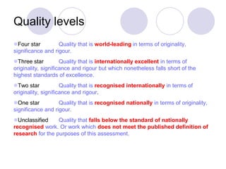 Quality levels
Four star         Quality that is world-leading in terms of originality,
significance and rigour.
Three star          Quality that is internationally excellent in terms of
originality, significance and rigour but which nonetheless falls short of the
highest standards of excellence.
Two star            Quality that is recognised internationally in terms of
originality, significance and rigour.
One star          Quality that is recognised nationally in terms of originality,
significance and rigour.
Unclassified     Quality that falls below the standard of nationally
recognised work. Or work which does not meet the published definition of
research for the purposes of this assessment.
 