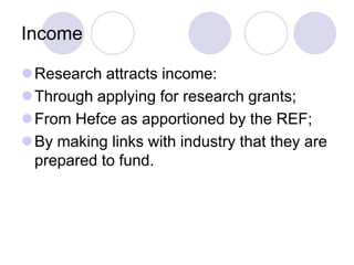 Income

Research attracts income:
Through applying for research grants;
From Hefce as apportioned by the REF;
By making links with industry that they are
 prepared to fund.
 