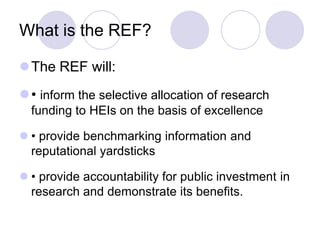 What is the REF?

The REF will:
• inform the selective allocation of research
  funding to HEIs on the basis of excellence

 • provide benchmarking information and
  reputational yardsticks

 • provide accountability for public investment in
  research and demonstrate its benefits.
 