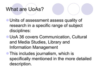 What are UoAs?

Units of assessment assess quality of
 research in a specific range of subject
 disciplines:
UoA 36 covers Communication, Cultural
 and Media Studies, Library and
 Information Management
This includes journalism, which is
 specifically mentioned in the more detailed
 description.
 