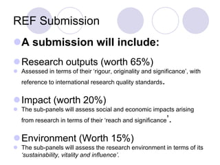 REF Submission
A submission will include:
Research outputs (worth 65%)
 Assessed in terms of their ‘rigour, originality and significance’, with
   reference to international research quality standards.


Impact (worth 20%)
 The sub-panels will assess social and economic impacts arising
   from research in terms of their ‘reach and significance’.


Environment (Worth 15%)
 The sub-panels will assess the research environment in terms of its
  ‘sustainability, vitality and influence’.
 