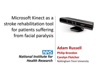 Microsoft Kinect as a
stroke rehabilitation tool
for patients suffering
from facial paralysis
Adam Russell
Philip Breedon
Carolyn Fletcher
Nottingham Trent University

 