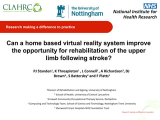Research making a difference to practice



Can a home based virtual reality system improve
 the opportunity for rehabilitation of the upper
            limb following stroke?
                   PJ Standen1, K Threapleton1 , L Connell2 , A Richardson3, DJ
                               Brown4 , S Battersby4 and F Platts5


                               ¹Division of Rehabilitation and Ageing, University of Nottingham
                                        ² School of Health, University of Central Lancashire
                               3
                                   Erewash Community Occupational Therapy Service, Derbyshire
            4
                Computing and Technology Team, School of Science and Technology, Nottingham Trent University
                                        5
                                            Sherwood Forest Hospitals NHS Foundation Trust
 